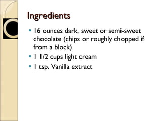 Ingredients 16 ounces dark, sweet or semi-sweet chocolate (chips or roughly chopped if from a block) 1 1/2 cups light cream 1 tsp. Vanilla extract 