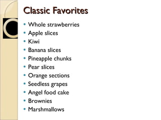 Classic Favorites Whole strawberries Apple slices Kiwi Banana slices Pineapple chunks Pear slices Orange sections Seedless grapes Angel food cake Brownies Marshmallows 