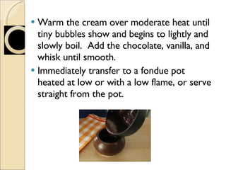 Warm the cream over moderate heat until tiny bubbles show and begins to lightly and slowly boil.  Add the chocolate, vanilla, and whisk until smooth. Immediately transfer to a fondue pot heated at low or with a low flame, or serve straight from the pot. 