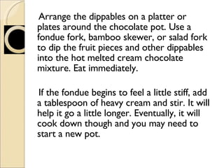 Arrange the dippables on a platter or plates around the chocolate pot. Use a fondue fork, bamboo skewer, or salad fork to dip the fruit pieces and other dippables into the hot melted cream chocolate mixture. Eat immediately. If the fondue begins to feel a little stiff, add a tablespoon of heavy cream and stir. It will help it go a little longer. Eventually, it will cook down though and you may need to start a new pot.  