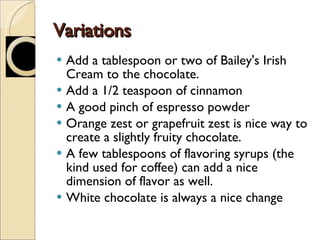 Variations Add a tablespoon or two of Bailey's Irish Cream to the chocolate.  Add a 1/2 teaspoon of cinnamon A good pinch of espresso powder  Orange zest or grapefruit zest is nice way to create a slightly fruity chocolate. A few tablespoons of flavoring syrups (the kind used for coffee) can add a nice dimension of flavor as well.  White chocolate is always a nice change 