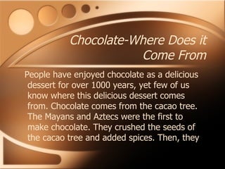 Chocolate-Where Does it Come From People have enjoyed chocolate as a delicious dessert for over 1000 years, yet few of us know where this delicious dessert comes from. Chocolate comes from the cacao tree. The Mayans and Aztecs were the first to make chocolate. They crushed the seeds of the cacao tree and added spices. Then, they  