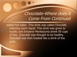 Chocolate-Where does it Come From Continued added hot water. This drink was called Chocolatl, meaning warm liquid. This drink was given to royalty and Emperor Montezuma drank 50 cups of this. Chocolatl was thought to be healthy. Chocolatl was then treated like a drink of the gods. 