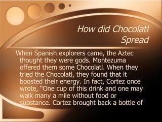 How did Chocolatl Spread When Spanish explorers came, the Aztec thought they were gods. Montezuma offered them some Chocolatl. When they tried the Chocolatl, they found that it boosted their energy. In fact, Cortez once wrote, “One cup of this drink and one may walk many a mile without food or substance. Cortez brought back a bottle of 