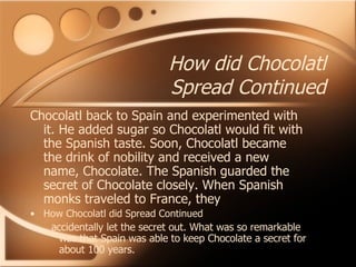 How did Chocolatl Spread Continued Chocolatl back to Spain and experimented with it. He added sugar so Chocolatl would fit with the Spanish taste. Soon, Chocolatl became the drink of nobility and received a new name, Chocolate. The Spanish guarded the secret of Chocolate closely. When Spanish monks traveled to France, they How Chocolatl did Spread Continued accidentally let the secret out. What was so remarkable was that Spain was able to keep Chocolate a secret for about 100 years. 
