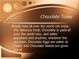 Chocolate Today People now all over the world can enjoy this delicious treat. Chocolate is used all over the world now, and eaten anywhere and anytime, whatever the occasion. Chocolate Eggs are eaten at Easter and Chocolate Hearts are given out at   