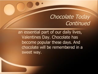 Chocolate Today Continued an essential part of our daily lives, Valentines Day. Chocolate has become   popular these days. And chocolate will be remembered in a sweet way. 