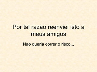 Por tal razao reenviei isto a meus amigos Nao queria correr o risco... 