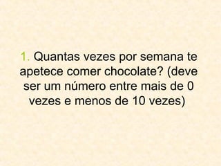 1.  Quantas vezes por semana te apetece comer chocolate? (deve ser um número entre mais de 0 vezes e menos de 10 vezes)  