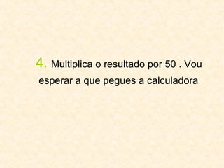 4.   Multiplica o resultado por 50 . Vou  esperar a que pegues a calculadora   