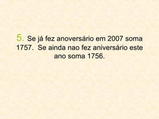 5.   Se já fez anoversário em 2007 soma 1757.  Se ainda nao fez aniversário este ano soma 1756. 