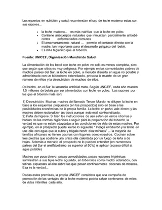 Los expertos en nutrición y salud recomiendan el uso de leche materna estas son
sus razones...
 la leche materna... es más nutritiva que la leche en polvo.
 Contiene anticuerpos naturales que inmunizan parcialmente al bebé
contra enfermedades comunes
 El amamantamiento natural ... permite el contacto directo con la
madre, tan importante para el desarrollo psíquico del bebé.
 Es más higiénico que el biberón.
Fuente: UNICEF, Organización Mundial de Salud
La alimentación de los bebé con leche en polvo no solo es menos completa, sino
que según que sitios es muy peligrosa. Por ejemplo en las comunidades pobres de
muchos países del Sur, la leche en polvo, a menudo disuelta en agua no potable y
administrada con un biberón no esterelizado, provoca la muerte de un gran
número de niños y la desnutrición de muchos de ellos.
De hecho, en el Sur, la lactancia artificial mata. Según UNICEF, cada año mueren
1.5 millones de bebés por ser alimentados con leche en polvo. Las razones por
las que el biberón mata son:
1) Desnutrición. Muchas madres del llamado Tercer Mundo no diluyen la leche en
base a los esquemas propuestos (en los prospectos) sino en base a las
posibilidades económicas de la propia familia. La leche en polvo vale dinero y las
madres deben racionalizar las dosis aunque esto esté contraindicado.
2) Falta de higiene. Si bien las instrucciones de uso están en varios idiomas y
hablan de las normas higiénicas a seguir para la preparación del biberón, la
verdad es que no están adaptadas a las condiciones de vida de estas madres. Por
ejemplo, en el prospecto puede leerse lo siguiente “ Ponga el biberón y la tetina en
una olla con agua que lo cubra y hágala hervir diez minutos” ... la mayoría de
familias africanas no tienen cocinas con fogones como nosotros. Cocinan sobre
tres piedras que sostiene una única olla calentada por un fuego de leña o de
hojas. Además a menudo el prospecto no lo pueden entender (en numerosos
países del Sur el analfabetismo es superior al 50%) ni aplicar (acceso difícil al
agua potable)
Madres con poco dinero, pocas comodidades, pocas nociones higiénicas
suministran a sus hijos leche agualida, en biberones como mucho aclarados, con
tetinas expuestas al aire sobre las que posan continuamente decenas de moscas.
Esa es la verdad...
Dadas estas premisas, la propia UNICEF considera que una campaña de
promoción de las ventajas de la leche materna podría salvar centenares de miles
de vidas infantiles cada año.
 