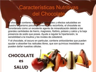 Características Nutritivas
               del Chocolate
El chocolate contiene múltiples propiedades y efectos saludables en
nuestro organismo psicológicamente nos reconforta, el chocolate es
considerado como un excelente agente de mineralización debido a las
grandes cantidades de hierro, magnesio, fósforo, potasio y calcio y la baja
presencia de sodio que posee. Ayuda a regular la hipertensión, la
sensibilidad a la insulina y los niveles de colesterol.
Y el chocolate, el oscuro en particular, contiene antioxidantes que pueden
ayudar a absorber los radicales libres, que son químicos inestables que
pueden dañar nuestras células.
 