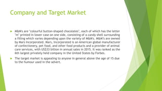 Company and Target Market
 M&M's are "colourful button-shaped chocolates", each of which has the letter
"m" printed in lower case on one side, consisting of a candy shell surrounding
a filling which varies depending upon the variety of M&M's. M&M’s are owned
by Mars Incorporated. Mars, Incorporated is an American global manufacturer
of confectionery, pet food, and other food products and a provider of animal
care services, with US$33 billion in annual sales in 2015. It was ranked as the
6th largest privately held company in the United States by Forbes.
 The target market is appealing to anyone in general above the age of 15 due
to the humour used in the advert.
 