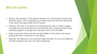 Mis-en-scene
 Setting: The setting is in the upstairs bedroom of a stereotypical modern day
American house. This is important as it makes sense with the tone and theme
of the advert and goes along with its humour.
 Costume: The man in the advert is wearing business wear to make it appear
as though he's returned home from work and his wife is wearing lingerie type
clothing to appear as though she is having an affair with the M&M.
 Props: A prop that they used was two giant M&M’s in the advert who would
portray the other 2 characters in the advert.
 Lighting: The lighting is a mix between bright and dark, its not very bright but
not dark enough so you cant see what's happening.
 