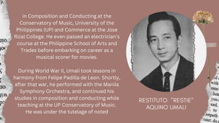 in Composition and Conducting at the
Conservatory of Music, University of the
Philippines (UP) and Commerce at the Jose
Rizal College. He even passed an electrician's
course at the Philippine School of Arts and
Trades before embarking on career as a
musical scorer for movies.
During World War II, Umali took lessons in
harmony from Felipe Padilla de Leon. Shortly,
after that war, he performed with the Manila
Symphony Orchestra, and continued his
studies in composition and conducting while
teaching at the UP Conservatory of Music.
He was under the tutelage of noted
 