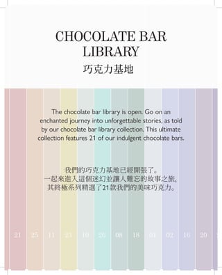 15 21 25 11 23 10 26 08 18 01 02 16 20 24
CHOCOLATE BAR
LIBRARY
The chocolate bar library is open. Go on an
enchanted journey into unforgettable stories, as told
by our chocolate bar library collection. This ultimate
collection features 21 of our indulgent chocolate bars.
巧克力基地
我們的巧克力基地已經開張了。
一起來進入這個迷幻並讓人難忘的故事之旅，
其終極系列精選了21款我們的美味巧克力。
 