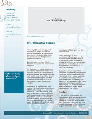 Our Family
 Address line 1
 Address line 2
 City, ST ZIP Code
                                                                Insert Photo Here
 Phone: (206) 000-000                                     Size: 5.41” wide x 2.58” high

 E-mail:
 someone@hotmail.com


 Web Site:
 www.familyname.msn.co
 m                       Short One Line Caption Here.




                         Brief Descriptive Heading

                         nonummy nibh euismod tincidunt ut                  consectetuer adipiscing elit, sed diam
                         laoreet dolore magna aliquam erat                  nonummy nibh.
                         volutpat. Ut wisi enim ad minim veniam,
                         quis nostrud exerci tation ullamcorper             Lorem ipsum dolor sit amet,
                         suscipit lobortis nisl ut aliquip ex ea            consectetuer adipiscing elit, sed diam
                         commodo consequat.                                 nonummy nibh euismod tincidunt ut
                                                                            laoreet dolore magna aliquam erat
                         Duis autem vel eum iriure dolor in                 volutpat. Ut wisi enim ad minim veniam,
                         hendrerit in vulputate velit esse molestie         quis nostrud exerci tation ullamcorper
                         consequat,                                         suscipit lobortis nisl ut aliquip ex ea
                                                                            commodo consequat.
                         Vel illum dolore eu feugiat nulla facilisis
                         at vero eros et accumsan et iusto odio             Duis autem vel eum iriure dolor in
                         dignissim qui blandit praesent luptatum            hendrerit in vulputate velit esse molestie
“A favorite family       zzril delenit augue duis dolore te feugait         consequat, vel illum dolore eu feugiat
 phrase or slogan        nulla facilisi. Lorem ipsum dolor sit amet,        nulla facilisis at vero eros et accumsan
 can go here.”           consectetuer adipiscing elit, sed diam             et iusto odio dignissim qui blandit
                         nonummy nibh euismod tincidunt ut                  praesent luptatum zzril delenit augue
                         laoreet dolore magna aliquam erat                  duis dolore te feugait nulla facilisi. Lorem
                         volutpat.                                          ipsum dolor sit amet, consectetuer
                                                                            adipiscing elit, sed diam nonummy nibh
                         Ut wisi enim ad minim veniam, quis                 euismod tincidunt ut laoreet dolore
                         nostrud exerci tation ullamcorper suscipit         magna aliquam erat volutpat.
                         lobortis nisl ut aliquip ex ea commodo
                         consequat. Duis autem vel eum iriure               Heading
                         dolor in hendrerit in vulputate velit esse
                         molestie consequat, vel illum dolore eu            Ut wisi enim ad minim veniam, quis
                         feugiat nulla facilisis at vero eros et            nostrud exerci tation ullamcorper suscipit
                         accumsan et iusto odio dignissim qui               lobortis nisl ut aliquip ex ea commodo
                         blandit praesent luptatum zzril delenit            consequat. Duis autem vel eum iriure
                         augue duis dolore te feugait nulla facilisi.       dolor in hendrerit in vulputate velit esse
                         Lorem ipsum dolor sit amet,                        molestie consequat, vel illum dolore eu
                                                                            feugiat nulla facilisis at vero eros et
                                                                            accumsan et iusto odio dignissim qui


                                                   Christmas 2008 • Volume 1, Issue 1 • Your Family’s Name • (206) 000-000
 