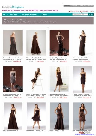 Chocolate Bridesmaid Dresses
Buy Chocolate Bridesmaid Dresses with huge selection on designed and high quality, buy at low price!
1
Exclusive Chocolate Sweetheart
Sleeveless Long Drop Waist Pick-
up Ruched Satin Prom Bridesmaid
DressUS$ 371.00 US$187.68
Different Chocolate 3D Flower
Halter Neck Long A-line Sleeveless
Pleated Chiffon Bridesmaid Gown
US$ 357.00 US$181.42
Traditional Espresso Sleeveless
Floor Length Cascade Ruffle
Sheath Satin Bridesmaid Formal
DressUS$ 406.00 US$202.50
Vintage Chocolate Off The
Shoulder Empire Sweetheart
Sheath Floor Length Pleated
Bridesmaid Formal DressUS$ 396.00 US$193.50
Unusual Mocha Cocktail Length
Sleeveless Pleated Chiffon
Bridesmaid Dress with Bubble
Hem and BeltUS$ 296.00 US$145.60
Civil Chocolate Tea Length V-neck
V-back Empire Sleeveless A-line
Satin Bridesmaid Dress
US$ 284.00 US$155.00
Understated Chocolate Tea-
length Sleeveless Pleated Empire
A-line Chiffon Over Satin
Bridesmaid DressUS$ 300.00 US$148.50
Popular Chocolate Sleeveless
Sweetheart Knee Length Sheath
Asymmetrical Draped Bridesmaid
DressUS$ 258.00 US$140.00
Best Chocolate Sleeveless Plain Espresso Sleeveless Knee Classic Chocolate V-neck Traditional Chocolate Cap-sleeve
Discount designer bridesmaid dresses for sale. FREE SHIPPING on orders over $99, to all countries
Welcome! Sign In/Up | Checkout | Contact Us
Shopping Cart(0)Favorites(0)
Product name or code SearchALL | FEATURED | LENGTH & NECKLINE | FABRIC
converted by Web2PDFConvert.com
 