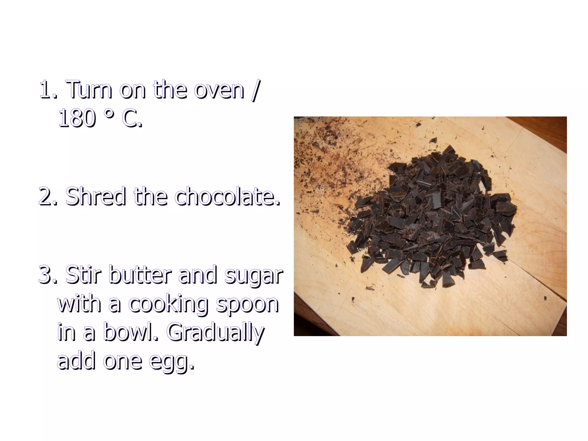 1. Turn on the oven / 180 ° C. 2. Shred the chocolate. 3. Stir butter and sugar with a cooking spoon in a bowl. Gradually add one egg.