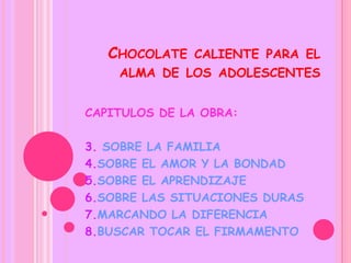 CHOCOLATE   CALIENTE PARA EL
    ALMA DE LOS ADOLESCENTES


CAPITULOS DE LA OBRA:

3. SOBRE LA FAMILIA
4.SOBRE EL AMOR Y LA BONDAD
5.SOBRE EL APRENDIZAJE
6.SOBRE LAS SITUACIONES DURAS
7.MARCANDO LA DIFERENCIA
8.BUSCAR TOCAR EL FIRMAMENTO
 