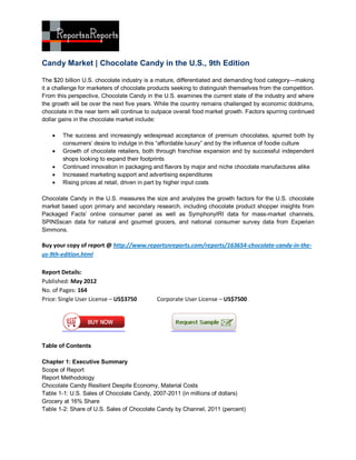 Candy Market | Chocolate Candy in the U.S., 9th Edition

The $20 billion U.S. chocolate industry is a mature, differentiated and demanding food category—making
it a challenge for marketers of chocolate products seeking to distinguish themselves from the competition.
From this perspective, Chocolate Candy in the U.S. examines the current state of the industry and where
the growth will be over the next five years. While the country remains challenged by economic doldrums,
chocolate in the near term will continue to outpace overall food market growth. Factors spurring continued
dollar gains in the chocolate market include:

       The success and increasingly widespread acceptance of premium chocolates, spurred both by
        consumers’ desire to indulge in this “affordable luxury” and by the influence of foodie culture
       Growth of chocolate retailers, both through franchise expansion and by successful independent
        shops looking to expand their footprints
       Continued innovation in packaging and flavors by major and niche chocolate manufactures alike
       Increased marketing support and advertising expenditures
       Rising prices at retail, driven in part by higher input costs

Chocolate Candy in the U.S. measures the size and analyzes the growth factors for the U.S. chocolate
market based upon primary and secondary research, including chocolate product shopper insights from
Packaged Facts’ online consumer panel as well as SymphonyIRI data for mass-market channels,
SPINSscan data for natural and gourmet grocers, and national consumer survey data from Experian
Simmons.

Buy your copy of report @ http://www.reportsnreports.com/reports/163654-chocolate-candy-in-the-
us-9th-edition.html

Report Details:
Published: May 2012
No. of Pages: 164
Price: Single User License – US$3750        Corporate User License – US$7500




Table of Contents

Chapter 1: Executive Summary
Scope of Report
Report Methodology
Chocolate Candy Resilient Despite Economy, Material Costs
Table 1-1: U.S. Sales of Chocolate Candy, 2007-2011 (in millions of dollars)
Grocery at 16% Share
Table 1-2: Share of U.S. Sales of Chocolate Candy by Channel, 2011 (percent)
 