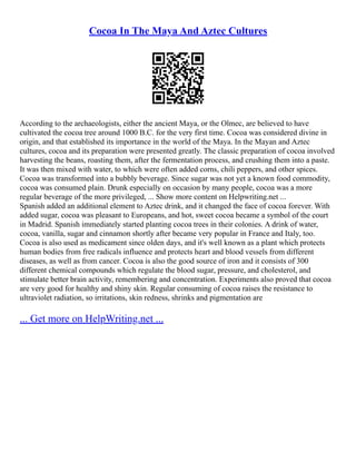 Cocoa In The Maya And Aztec Cultures
According to the archaeologists, either the ancient Maya, or the Olmec, are believed to have
cultivated the cocoa tree around 1000 B.C. for the very first time. Cocoa was considered divine in
origin, and that established its importance in the world of the Maya. In the Mayan and Aztec
cultures, cocoa and its preparation were presented greatly. The classic preparation of cocoa involved
harvesting the beans, roasting them, after the fermentation process, and crushing them into a paste.
It was then mixed with water, to which were often added corns, chili peppers, and other spices.
Cocoa was transformed into a bubbly beverage. Since sugar was not yet a known food commodity,
cocoa was consumed plain. Drunk especially on occasion by many people, cocoa was a more
regular beverage of the more privileged, ... Show more content on Helpwriting.net ...
Spanish added an additional element to Aztec drink, and it changed the face of cocoa forever. With
added sugar, cocoa was pleasant to Europeans, and hot, sweet cocoa became a symbol of the court
in Madrid. Spanish immediately started planting cocoa trees in their colonies. A drink of water,
cocoa, vanilla, sugar and cinnamon shortly after became very popular in France and Italy, too.
Cocoa is also used as medicament since olden days, and it's well known as a plant which protects
human bodies from free radicals influence and protects heart and blood vessels from different
diseases, as well as from cancer. Cocoa is also the good source of iron and it consists of 300
different chemical compounds which regulate the blood sugar, pressure, and cholesterol, and
stimulate better brain activity, remembering and concentration. Experiments also proved that cocoa
are very good for healthy and shiny skin. Regular consuming of cocoa raises the resistance to
ultraviolet radiation, so irritations, skin redness, shrinks and pigmentation are
... Get more on HelpWriting.net ...
 