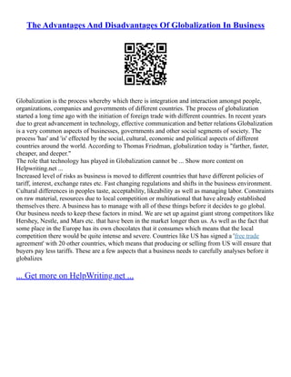 The Advantages And Disadvantages Of Globalization In Business
Globalization is the process whereby which there is integration and interaction amongst people,
organizations, companies and governments of different countries. The process of globalization
started a long time ago with the initiation of foreign trade with different countries. In recent years
due to great advancement in technology, effective communication and better relations Globalization
is a very common aspects of businesses, governments and other social segments of society. The
process 'has' and 'is' effected by the social, cultural, economic and political aspects of different
countries around the world. According to Thomas Friedman, globalization today is "farther, faster,
cheaper, and deeper."
The role that technology has played in Globalization cannot be ... Show more content on
Helpwriting.net ...
Increased level of risks as business is moved to different countries that have different policies of
tariff, interest, exchange rates etc. Fast changing regulations and shifts in the business environment.
Cultural differences in peoples taste, acceptability, likeability as well as managing labor. Constraints
on raw material, resources due to local competition or multinational that have already established
themselves there. A business has to manage with all of these things before it decides to go global.
Our business needs to keep these factors in mind. We are set up against giant strong competitors like
Hershey, Nestle, and Mars etc. that have been in the market longer then us. As well as the fact that
some place in the Europe has its own chocolates that it consumes which means that the local
competition there would be quite intense and severe. Countries like US has signed a 'free trade
agreement' with 20 other countries, which means that producing or selling from US will ensure that
buyers pay less tariffs. These are a few aspects that a business needs to carefully analyses before it
globalizes
... Get more on HelpWriting.net ...
 