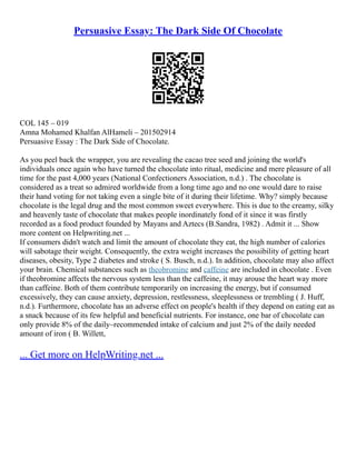 Persuasive Essay: The Dark Side Of Chocolate
COL 145 – 019
Amna Mohamed Khalfan AlHameli – 201502914
Persuasive Essay : The Dark Side of Chocolate.
As you peel back the wrapper, you are revealing the cacao tree seed and joining the world's
individuals once again who have turned the chocolate into ritual, medicine and mere pleasure of all
time for the past 4,000 years (National Confectioners Association, n.d.) . The chocolate is
considered as a treat so admired worldwide from a long time ago and no one would dare to raise
their hand voting for not taking even a single bite of it during their lifetime. Why? simply because
chocolate is the legal drug and the most common sweet everywhere. This is due to the creamy, silky
and heavenly taste of chocolate that makes people inordinately fond of it since it was firstly
recorded as a food product founded by Mayans and Aztecs (B.Sandra, 1982) . Admit it ... Show
more content on Helpwriting.net ...
If consumers didn't watch and limit the amount of chocolate they eat, the high number of calories
will sabotage their weight. Consequently, the extra weight increases the possibility of getting heart
diseases, obesity, Type 2 diabetes and stroke ( S. Busch, n.d.). In addition, chocolate may also affect
your brain. Chemical substances such as theobromine and caffeine are included in chocolate . Even
if theobromine affects the nervous system less than the caffeine, it may arouse the heart way more
than caffeine. Both of them contribute temporarily on increasing the energy, but if consumed
excessively, they can cause anxiety, depression, restlessness, sleeplessness or trembling ( J. Huff,
n.d.). Furthermore, chocolate has an adverse effect on people's health if they depend on eating eat as
a snack because of its few helpful and beneficial nutrients. For instance, one bar of chocolate can
only provide 8% of the daily–recommended intake of calcium and just 2% of the daily needed
amount of iron ( B. Willett,
... Get more on HelpWriting.net ...
 