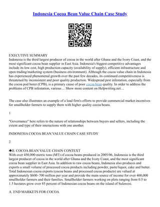 Indonesia Cocoa Bean Value Chain Case Study
EXECUTIVE SUMMARY
Indonesia is the third largest producer of cocoa in the world after Ghana and the Ivory Coast, and the
most significant cocoa bean supplier in East Asia. Indonesia's biggest competitive advantages
include its low cost, high production capacity (availability of supply), efficient infrastructure and
open trading/marketing system (business environment). Although the cocoa value chain in Indonesia
has experienced phenomenal growth over the past few decades, its continued competitiveness is
threatened by inconsistent and poor quality production. Widespread pest infestation, especially from
the cocoa pod borer (CPB), is a primary cause of poor cocoa bean quality. In order to address the
problems of CPB infestation, various ... Show more content on Helpwriting.net ...
The case also illustrates an example of a lead firm's efforts to provide commercial market incentives
for smallholder farmers to supply them with higher quality cocoa beans.
1
"Governance" here refers to the nature of relationships between buyers and sellers, including the
extent and type of their interactions with one another.
INDONESIA COCOA BEAN VALUE CHAIN CASE STUDY
2
II. COCOA BEAN VALUE CHAIN CONTEXT
With over 450,000 metric tons (MT) of cocoa beans produced in 2005/06, Indonesia is the third
largest producer of cocoa in the world after Ghana and the Ivory Coast, and the most significant
cocoa bean supplier in East Asia. In addition to raw cocoa beans, Indonesia also produces and
exports a small volume of processed cocoa products including powder, paste/liquor, cake and butter.
Total Indonesian cocoa exports (cocoa beans and processed cocoa products) are valued at
approximately $600–700 million per year and provide the main source of income for over 400,000
smallholder farmers and their families. Smallholder farmers working on plots ranging from 0.5 to
1.5 hectares grow over 85 percent of Indonesian cocoa beans on the island of Sulawesi.
A. END MARKETS FOR COCOA
 