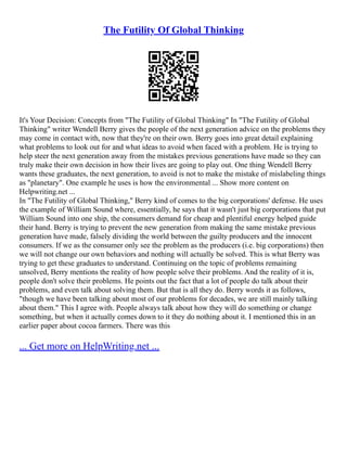 The Futility Of Global Thinking
It's Your Decision: Concepts from "The Futility of Global Thinking" In "The Futility of Global
Thinking" writer Wendell Berry gives the people of the next generation advice on the problems they
may come in contact with, now that they're on their own. Berry goes into great detail explaining
what problems to look out for and what ideas to avoid when faced with a problem. He is trying to
help steer the next generation away from the mistakes previous generations have made so they can
truly make their own decision in how their lives are going to play out. One thing Wendell Berry
wants these graduates, the next generation, to avoid is not to make the mistake of mislabeling things
as "planetary". One example he uses is how the environmental ... Show more content on
Helpwriting.net ...
In "The Futility of Global Thinking," Berry kind of comes to the big corporations' defense. He uses
the example of William Sound where, essentially, he says that it wasn't just big corporations that put
William Sound into one ship, the consumers demand for cheap and plentiful energy helped guide
their hand. Berry is trying to prevent the new generation from making the same mistake previous
generation have made, falsely dividing the world between the guilty producers and the innocent
consumers. If we as the consumer only see the problem as the producers (i.e. big corporations) then
we will not change our own behaviors and nothing will actually be solved. This is what Berry was
trying to get these graduates to understand. Continuing on the topic of problems remaining
unsolved, Berry mentions the reality of how people solve their problems. And the reality of it is,
people don't solve their problems. He points out the fact that a lot of people do talk about their
problems, and even talk about solving them. But that is all they do. Berry words it as follows,
"though we have been talking about most of our problems for decades, we are still mainly talking
about them." This I agree with. People always talk about how they will do something or change
something, but when it actually comes down to it they do nothing about it. I mentioned this in an
earlier paper about cocoa farmers. There was this
... Get more on HelpWriting.net ...
 
