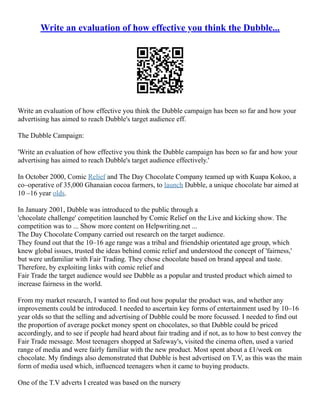 Write an evaluation of how effective you think the Dubble...
Write an evaluation of how effective you think the Dubble campaign has been so far and how your
advertising has aimed to reach Dubble's target audience eff.
The Dubble Campaign:
'Write an evaluation of how effective you think the Dubble campaign has been so far and how your
advertising has aimed to reach Dubble's target audience effectively.'
In October 2000, Comic Relief and The Day Chocolate Company teamed up with Kuapa Kokoo, a
co–operative of 35,000 Ghanaian cocoa farmers, to launch Dubble, a unique chocolate bar aimed at
10 –16 year olds.
In January 2001, Dubble was introduced to the public through a
'chocolate challenge' competition launched by Comic Relief on the Live and kicking show. The
competition was to ... Show more content on Helpwriting.net ...
The Day Chocolate Company carried out research on the target audience.
They found out that the 10–16 age range was a tribal and friendship orientated age group, which
knew global issues, trusted the ideas behind comic relief and understood the concept of 'fairness,'
but were unfamiliar with Fair Trading. They chose chocolate based on brand appeal and taste.
Therefore, by exploiting links with comic relief and
Fair Trade the target audience would see Dubble as a popular and trusted product which aimed to
increase fairness in the world.
From my market research, I wanted to find out how popular the product was, and whether any
improvements could be introduced. I needed to ascertain key forms of entertainment used by 10–16
year olds so that the selling and advertising of Dubble could be more focussed. I needed to find out
the proportion of average pocket money spent on chocolates, so that Dubble could be priced
accordingly, and to see if people had heard about fair trading and if not, as to how to best convey the
Fair Trade message. Most teenagers shopped at Safeway's, visited the cinema often, used a varied
range of media and were fairly familiar with the new product. Most spent about a £1/week on
chocolate. My findings also demonstrated that Dubble is best advertised on T.V, as this was the main
form of media used which, influenced teenagers when it came to buying products.
One of the T.V adverts I created was based on the nursery
 