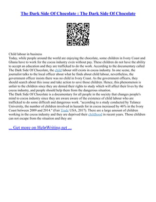 The Dark Side Of Chocolate : The Dark Side Of Chocolate
Child labour in business
Today, while people around the world are enjoying the chocolate, some children in Ivory Coast and
Ghana have to work for the cocoa industry even without pay. These children do not have the ability
to accept an education and they are trafficked to do the work. According to the documentary called
The Dark Side Of Chocolate, the child labour still exists in cocoa industry. In one scene, the
journalist talks to the local officer about what he finds about child labour, nevertheless, the
government officer insists there was no child in Ivory Coast. As the government officers, they
should search about this issue and take action to save those children. Hence, this phenomenon is
unfair to the children since they are denied their rights to study which will affect their lives by the
cocoa industry, and people should help them from the dangerous situation.
The Dark Side Of Chocolate is a documentary for all people in the society that changes people's
mind to cocoa industry since they are aware aware of the existence of child labour who are
trafficked to do some difficult and dangerous work. "according to a study conducted by Tulance
University, the number of children involved in hazards for in cocoa increased by 46% in the Ivory
Coast between 2009 and 2014." (Fair Trade USA, 2017). There are a large amount of children
working in the cocoa industry and they are deprived their childhood in recent years. Those children
can not escape from the situation and they are
... Get more on HelpWriting.net ...
 