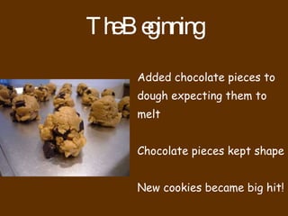 The Beginning Added chocolate pieces to dough expecting them to melt Chocolate pieces kept shape New cookies became big hit!