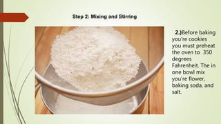 Step 2: Mixing and Stirring
2.)Before baking
you're cookies
you must preheat
the oven to 350
degrees
Fahrenheit. The in
one bowl mix
you're flower,
baking soda, and
salt.
 