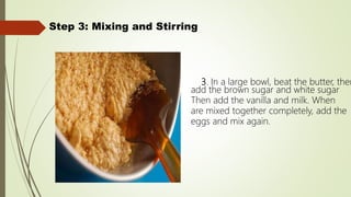 Step 3: Mixing and Stirring
3. In a large bowl, beat the butter, then
add the brown sugar and white sugar
Then add the vanilla and milk. When
are mixed together completely, add the
eggs and mix again.
 