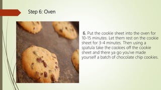 Step 6: Oven
6. Put the cookie sheet into the oven for
10-15 minutes. Let them rest on the cookie
sheet for 3-4 minutes. Then using a
spatula take the cookies off the cookie
sheet and there ya go you've made
yourself a batch of chocolate chip cookies.
 