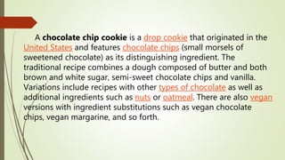 A chocolate chip cookie is a drop cookie that originated in the
United States and features chocolate chips (small morsels of
sweetened chocolate) as its distinguishing ingredient. The
traditional recipe combines a dough composed of butter and both
brown and white sugar, semi-sweet chocolate chips and vanilla.
Variations include recipes with other types of chocolate as well as
additional ingredients such as nuts or oatmeal. There are also vegan
versions with ingredient substitutions such as vegan chocolate
chips, vegan margarine, and so forth.
 
