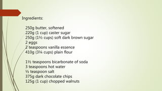 Ingredients:
250g butter, softened
220g (1 cup) caster sugar
250g (1½ cups) soft dark brown sugar
2 eggs
2 teaspoons vanilla essence
410g (3¼ cups) plain flour
1½ teaspoons bicarbonate of soda
3 teaspoons hot water
½ teaspoon salt
375g dark chocolate chips
125g (1 cup) chopped walnuts
 