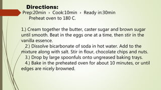Directions:
Prep:20min › Cook:10min › Ready in:30min
Preheat oven to 180 C.
1.) Cream together the butter, caster sugar and brown sugar
until smooth. Beat in the eggs one at a time, then stir in the
vanilla essence.
2.) Dissolve bicarbonate of soda in hot water. Add to the
mixture along with salt. Stir in flour, chocolate chips and nuts.
3.) Drop by large spoonfuls onto ungreased baking trays.
4.) Bake in the preheated oven for about 10 minutes, or until
edges are nicely browned.
 