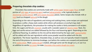 Preparing chocolate chip cookies:
Chocolate chip cookies are commonly made with white sugar; brown sugar; flour; a small
portion of salt; eggs; a leavening agent such as baking powder; a fat, typically butter or
shortening; vanilla extract; and semi-sweet chocolate pieces. Some recipes also include milk or
nuts (such as chopped walnuts) in the dough.
Depending on the ratio of ingredients and mixing and cooking times, some recipes are optimized
to produce a softer, chewy style cookie while others will produce a crunchy/crispy style.[5]
Regardless of ingredients, the procedure for making the cookie is fairly consistent in all recipes:
First, the sugars and fat are creamed, usually with a wooden spoon or electric mixer. Next, the
eggs and vanilla extract are added followed by the flour and leavening agent. Depending on the
additional flavoring, its addition to the mix will be determined by the type used: peanut butter
will be added with the wet ingredients while cocoa powder would be added with the dry
ingredients. The titular ingredient, chocolate chips, as well as nuts are typically mixed in towards
the end of the process to minimize breakage, just before the cookies are scooped and positioned
on a cookie sheet. Most cookie dough is baked, although some eat the dough as is, or use it as
an addition to vanilla ice cream to make chocolate chip cookie dough ice cream.
 