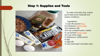 Step 1: Supplies and Tools
To make chocolate chip cookies
you'll need some materials and
certain conditions.
Ingredients:
2 cups all-purpose flour
•1/2 teaspoon baking soda
•1/2 teaspoon salt
•3/4 cup unsalted butter, melted
•1 cup packed brown sugar
•1/2 cup white sugar
•1 tablespoon vanilla extract
•1 egg
•1 egg yolk
•2 cups semisweet chocolate chips
 