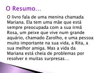 O livro fala de uma menina chamada
Mariana. Ela tem uma mãe que está
sempre preocupada com a sua irmã
Rosa, um peixe que vive num grande
aquário, chamado Zarolho, e uma pessoa
muito importante na sua vida, a Rita, a
sua melhor amiga. Mas a vida da
Mariana está cheia de problemas por
resolver e muitas surpresas…
 