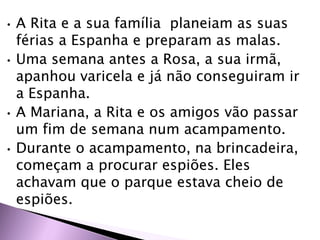 • A Rita e a sua família planeiam as suas
férias a Espanha e preparam as malas.
• Uma semana antes a Rosa, a sua irmã,
apanhou varicela e já não conseguiram ir
a Espanha.
• A Mariana, a Rita e os amigos vão passar
um fim de semana num acampamento.
• Durante o acampamento, na brincadeira,
começam a procurar espiões. Eles
achavam que o parque estava cheio de
espiões.
 