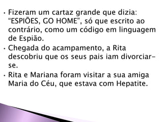 • Fizeram um cartaz grande que dizia:
“ESPIÕES, GO HOME”, só que escrito ao
contrário, como um código em linguagem
de Espião.
• Chegada do acampamento, a Rita
descobriu que os seus pais iam divorciar-
se.
• Rita e Mariana foram visitar a sua amiga
Maria do Céu, que estava com Hepatite.
 