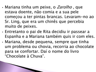 • Mariana tinha um peixe, o Zarolho , que
estava doente, não comia e a sua pele
começou a ter pintas brancas. Levaram-no ao
Sr. Ling, que era um chinês que percebia
muito de peixes.
• Entretanto o pai de Rita decidiu ir passear a
Espanha e a Mariana também quis ir com eles.
• Mariana, desde pequena, sempre que tinha
um problema ou chovia, recorria ao chocolate
para se confortar. Daí o nome do livro
“Chocolate à Chuva”.
 