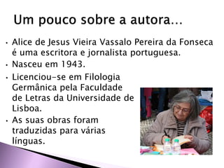 • Alice de Jesus Vieira Vassalo Pereira da Fonseca
é uma escritora e jornalista portuguesa.
• Nasceu em 1943.
• Licenciou-se em Filologia
Germânica pela Faculdade
de Letras da Universidade de
Lisboa.
• As suas obras foram
traduzidas para várias
línguas.
 