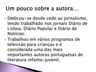 • Dedicou-se desde cedo ao jornalismo,
tendo trabalhado nos jornais Diário de
Lisboa, Diário Popular e Diário de
Notícias.
• Trabalhou em vários programas de
televisão para crianças e é
considerada uma das mais
importantes autoras portuguesas de
literatura infanto-juvenil.
 