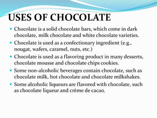 USES OF CHOCOLATE
 Chocolate is a solid chocolate bars, which come in dark
chocolate, milk chocolate and white chocolate varieties.
 Chocolate is used as a confectionary ingredient (e.g.,
nougat, wafers, caramel, nuts, etc.)
 Chocolate is used as a flavoring product in many desserts,
chocolate mousse and chocolate chips cookies.
 Some non-alcoholic beverages contain chocolate, such as
chocolate milk, hot chocolate and chocolate milkshakes.
 Some alcoholic liqueurs are flavored with chocolate, such
as chocolate liqueur and crème de cacao.
 