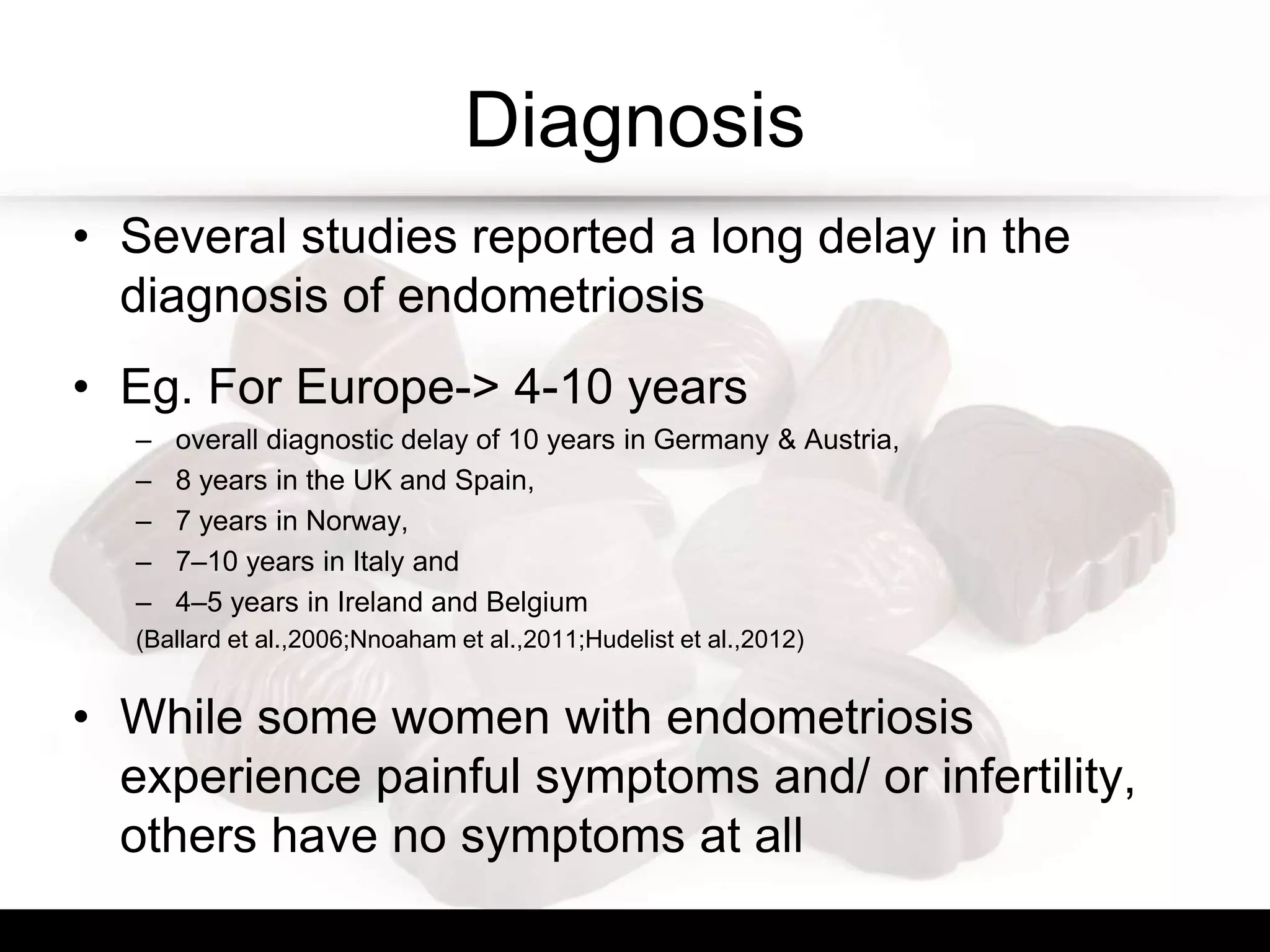 Diagnosis
• Several studies reported a long delay in the
diagnosis of endometriosis
• Eg. For Europe-> 4-10 years
– overall diagnostic delay of 10 years in Germany & Austria,
– 8 years in the UK and Spain,
– 7 years in Norway,
– 7–10 years in Italy and
– 4–5 years in Ireland and Belgium
(Ballard et al.,2006;Nnoaham et al.,2011;Hudelist et al.,2012)
• While some women with endometriosis
experience painful symptoms and/ or infertility,
others have no symptoms at all
 